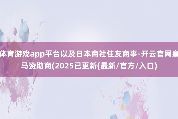 体育游戏app平台以及日本商社住友商事-开云官网皇马赞助商(2025已更新(最新/官方/入口)
