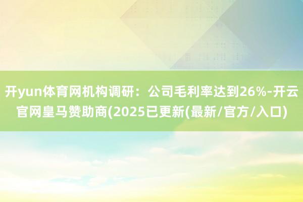 开yun体育网机构调研：公司毛利率达到26%-开云官网皇马赞助商(2025已更新(最新/官方/入口)