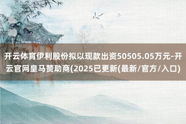 开云体育伊利股份拟以现款出资50505.05万元-开云官网皇马赞助商(2025已更新(最新/官方/入口)