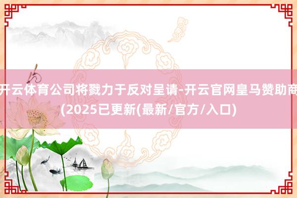 开云体育公司将戮力于反对呈请-开云官网皇马赞助商(2025已更新(最新/官方/入口)