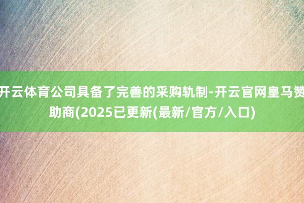开云体育公司具备了完善的采购轨制-开云官网皇马赞助商(2025已更新(最新/官方/入口)