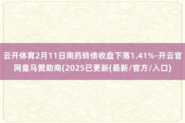 云开体育2月11日南药转债收盘下落1.41%-开云官网皇马赞助商(2025已更新(最新/官方/入口)