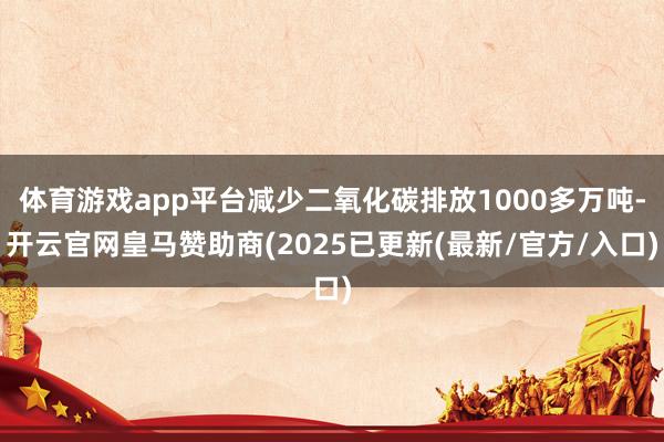 体育游戏app平台减少二氧化碳排放1000多万吨-开云官网皇马赞助商(2025已更新(最新/官方/入口)