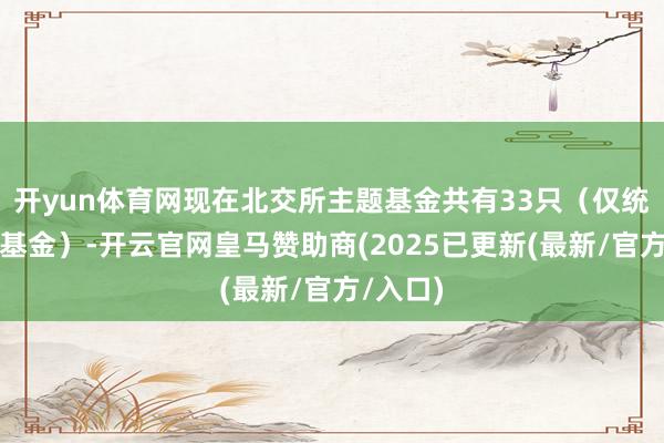开yun体育网现在北交所主题基金共有33只（仅统计运转基金）-开云官网皇马赞助商(2025已更新(最新/官方/入口)