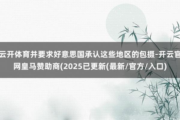 云开体育并要求好意思国承认这些地区的包摄-开云官网皇马赞助商(2025已更新(最新/官方/入口)