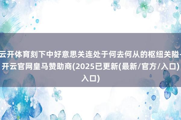 云开体育刻下中好意思关连处于何去何从的枢纽关隘-开云官网皇马赞助商(2025已更新(最新/官方/入口)