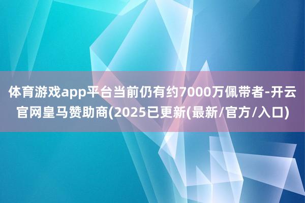 体育游戏app平台当前仍有约7000万佩带者-开云官网皇马赞助商(2025已更新(最新/官方/入口)