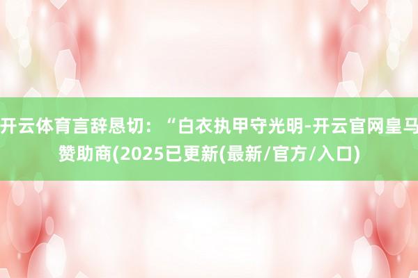 开云体育言辞恳切：“白衣执甲守光明-开云官网皇马赞助商(2025已更新(最新/官方/入口)