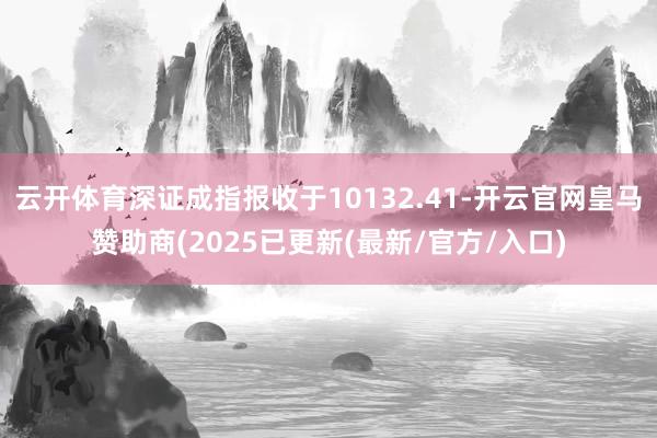云开体育深证成指报收于10132.41-开云官网皇马赞助商(2025已更新(最新/官方/入口)