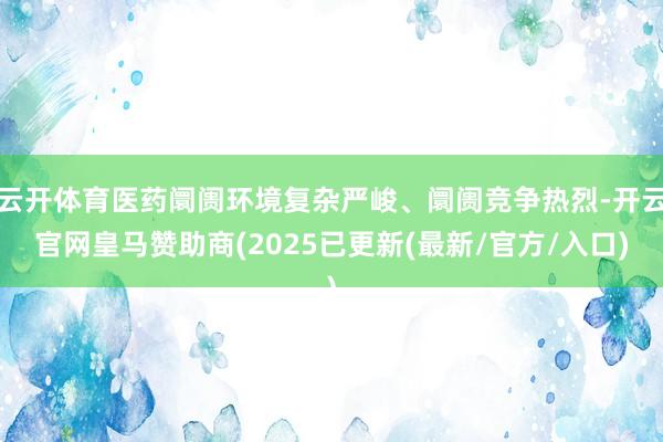 云开体育医药阛阓环境复杂严峻、阛阓竞争热烈-开云官网皇马赞助商(2025已更新(最新/官方/入口)