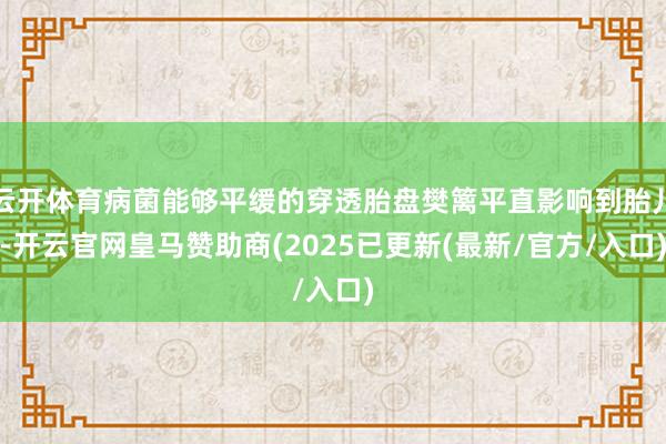 云开体育病菌能够平缓的穿透胎盘樊篱平直影响到胎儿-开云官网皇马赞助商(2025已更新(最新/官方/入口)