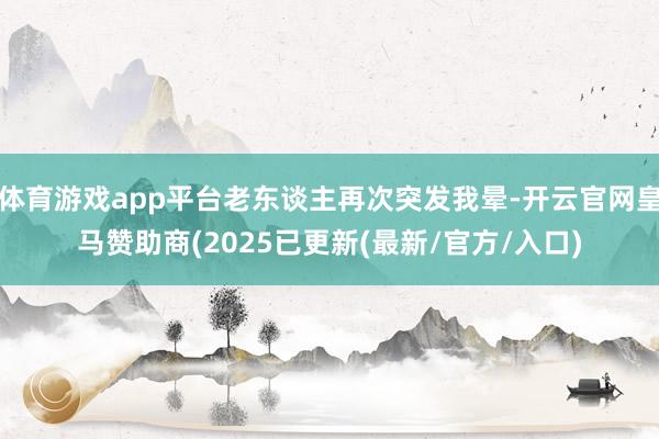 体育游戏app平台老东谈主再次突发我晕-开云官网皇马赞助商(2025已更新(最新/官方/入口)