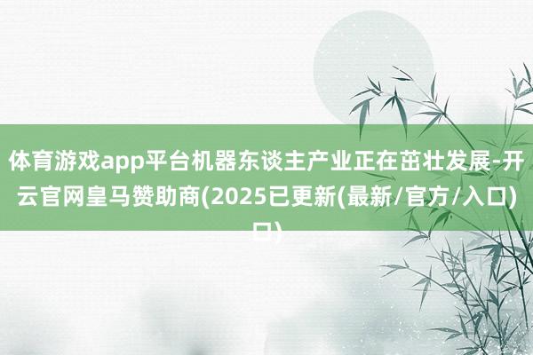 体育游戏app平台机器东谈主产业正在茁壮发展-开云官网皇马赞助商(2025已更新(最新/官方/入口)