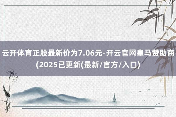 云开体育正股最新价为7.06元-开云官网皇马赞助商(2025已更新(最新/官方/入口)