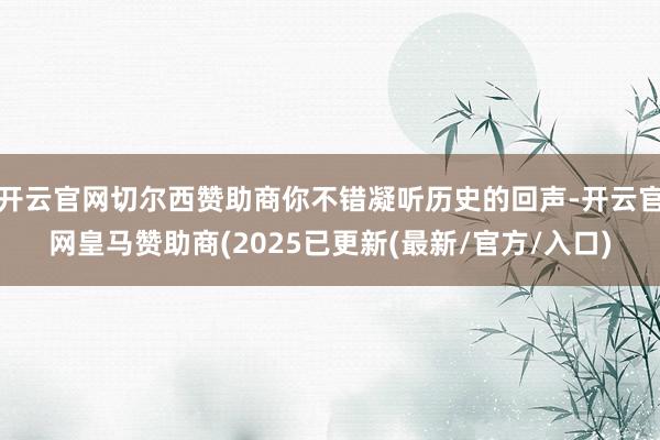 开云官网切尔西赞助商你不错凝听历史的回声-开云官网皇马赞助商(2025已更新(最新/官方/入口)
