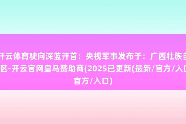 开云体育驶向深蓝开首：央视军事发布于：广西壮族自治区-开云官网皇马赞助商(2025已更新(最新/官方/入口)